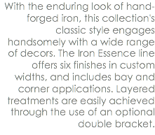 With the enduring look of hand-forged iron, this collection's classic style engages handsomely with a wide range of decors. The Iron Essence line offers six finishes in custom widths, and includes bay and corner applications. Layered treatments are easily achieved through the use of an optional double bracket.