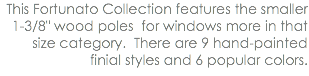 This Fortunato Collection features the smaller 1-3/8" wood poles for windows more in that size category. There are 9 hand-painted finial styles and 6 popular colors.